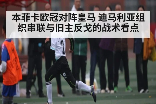 本菲卡欧冠对阵皇马 迪马利亚组织串联与旧主反戈的战术看点