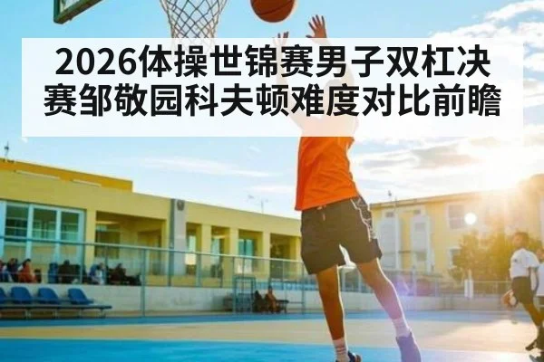 2026体操世锦赛男子双杠决赛邹敬园科夫顿难度对比前瞻